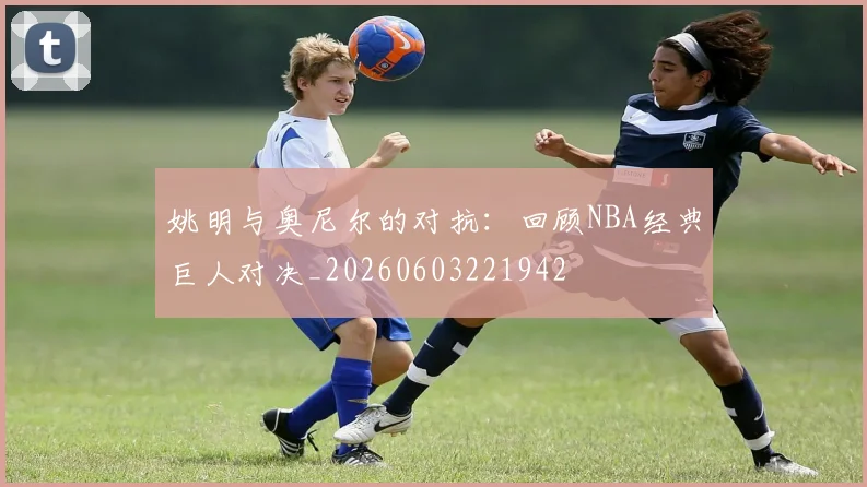 姚明与奥尼尔的对抗：回顾NBA经典巨人对决_20260603221942