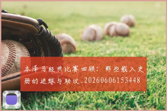 本泽马经典比赛回顾：那些载入史册的进球与助攻_20260606153448