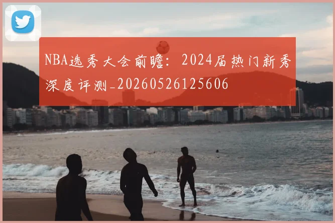 NBA选秀大会前瞻：2024届热门新秀深度评测_20260526125606