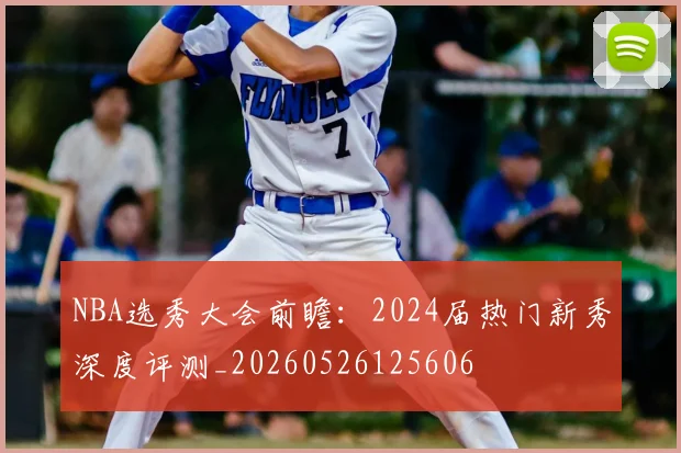 NBA选秀大会前瞻：2024届热门新秀深度评测_20260526125606