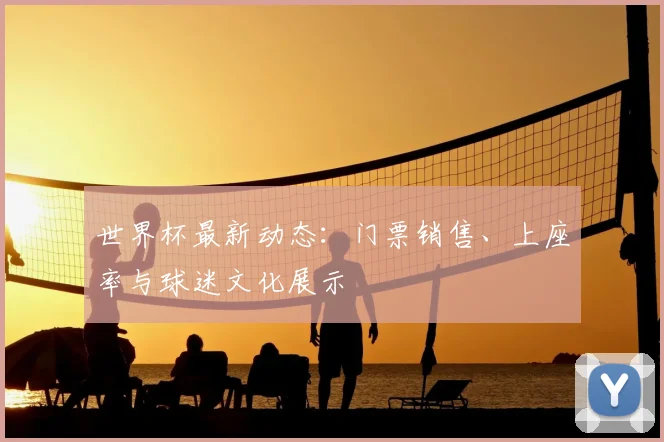 世界杯最新动态：门票销售、上座率与球迷文化展示