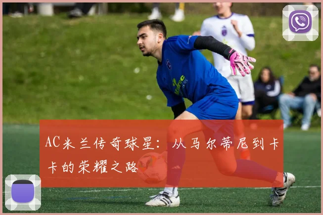 AC米兰传奇球星：从马尔蒂尼到卡卡的荣耀之路